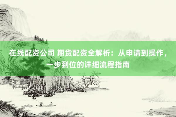 在线配资公司 期货配资全解析：从申请到操作，一步到位的详细流程指南