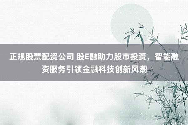 正规股票配资公司 股E融助力股市投资，智能融资服务引领金融科技创新风潮