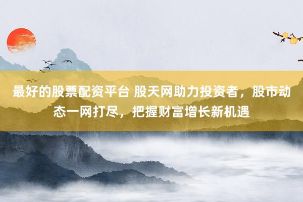 最好的股票配资平台 股天网助力投资者，股市动态一网打尽，把握财富增长新机遇
