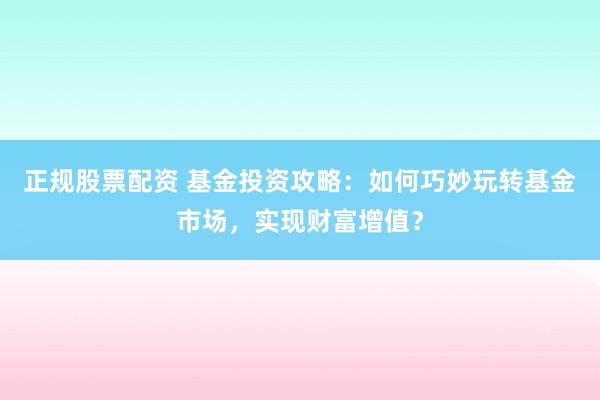 正规股票配资 基金投资攻略：如何巧妙玩转基金市场，实现财富增值？