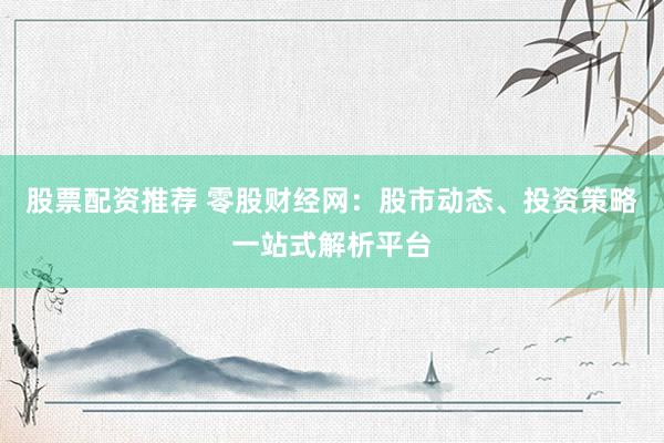 股票配资推荐 零股财经网：股市动态、投资策略一站式解析平台