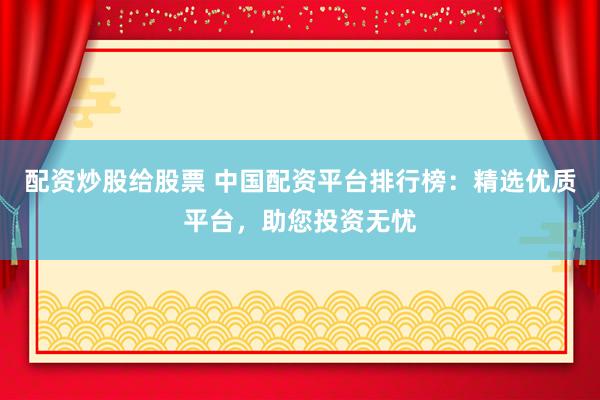 配资炒股给股票 中国配资平台排行榜：精选优质平台，助您投资无忧