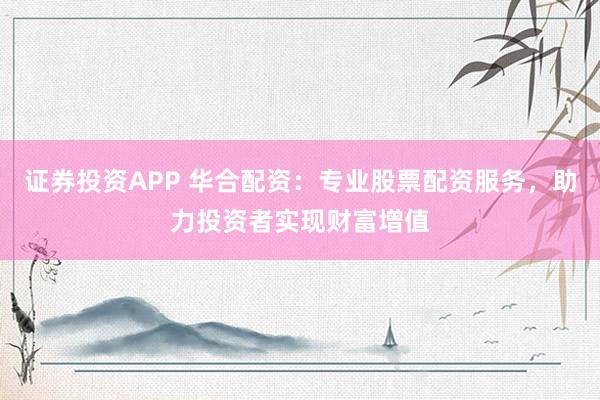 证券投资APP 华合配资：专业股票配资服务，助力投资者实现财富增值