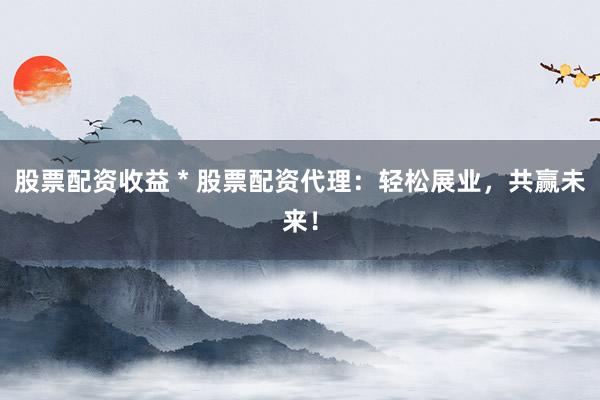 股票配资收益 * 股票配资代理：轻松展业，共赢未来！