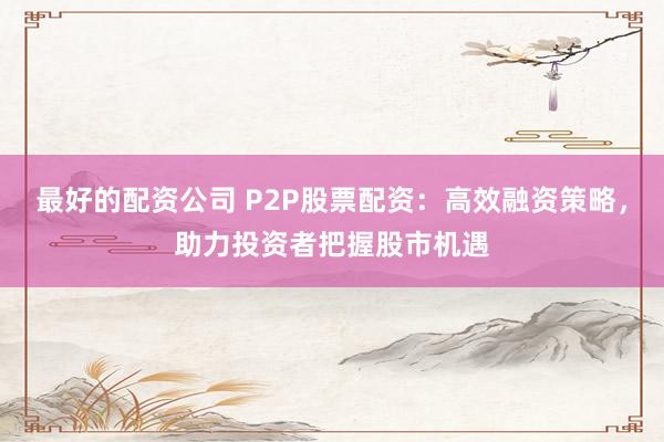 最好的配资公司 P2P股票配资：高效融资策略，助力投资者把握股市机遇