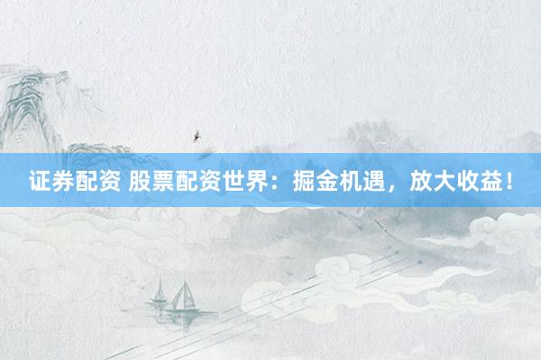 证券配资 股票配资世界：掘金机遇，放大收益！