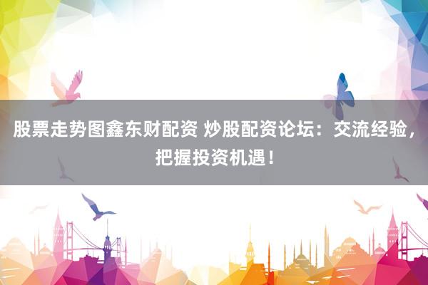 股票走势图鑫东财配资 炒股配资论坛：交流经验，把握投资机遇！