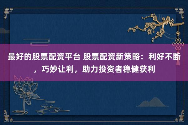 最好的股票配资平台 股票配资新策略：利好不断，巧妙让利，助力投资者稳健获利