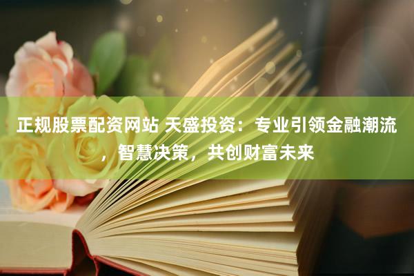 正规股票配资网站 天盛投资：专业引领金融潮流，智慧决策，共创财富未来
