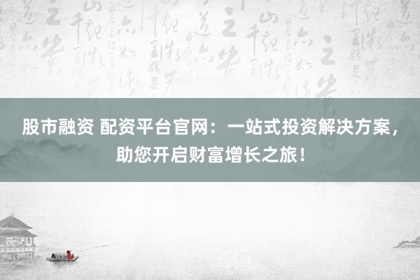 股市融资 配资平台官网：一站式投资解决方案，助您开启财富增长之旅！