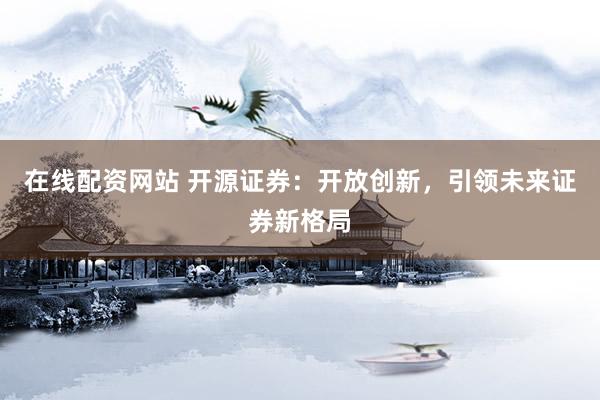在线配资网站 开源证券：开放创新，引领未来证券新格局