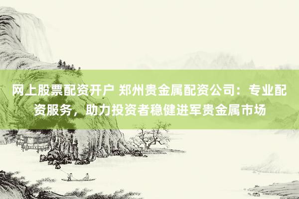网上股票配资开户 郑州贵金属配资公司：专业配资服务，助力投资者稳健进军贵金属市场