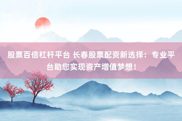 股票百倍杠杆平台 长春股票配资新选择：专业平台助您实现资产增值梦想！