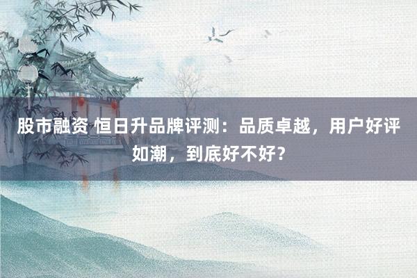 股市融资 恒日升品牌评测：品质卓越，用户好评如潮，到底好不好？