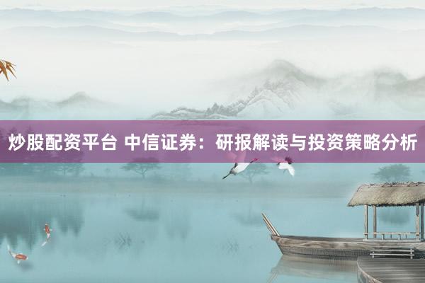 炒股配资平台 中信证券：研报解读与投资策略分析