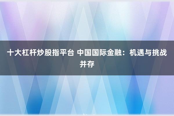 十大杠杆炒股指平台 中国国际金融：机遇与挑战并存