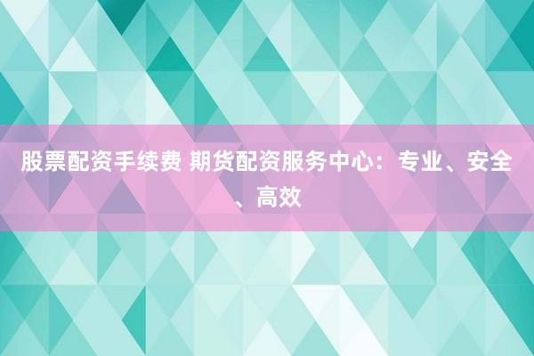 股票配资手续费 期货配资服务中心：专业、安全、高效