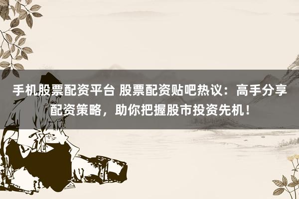 手机股票配资平台 股票配资贴吧热议：高手分享配资策略，助你把握股市投资先机！
