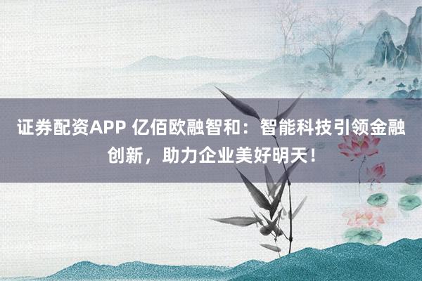 证券配资APP 亿佰欧融智和：智能科技引领金融创新，助力企业美好明天！