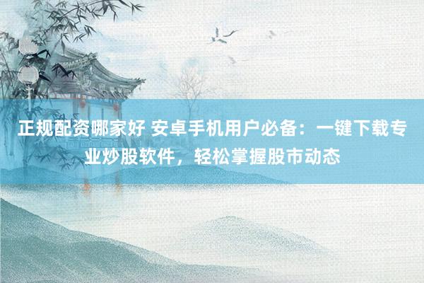 正规配资哪家好 安卓手机用户必备：一键下载专业炒股软件，轻松掌握股市动态