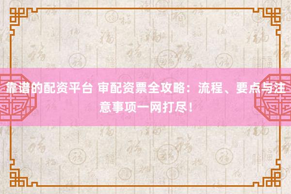 靠谱的配资平台 审配资票全攻略：流程、要点与注意事项一网打尽！
