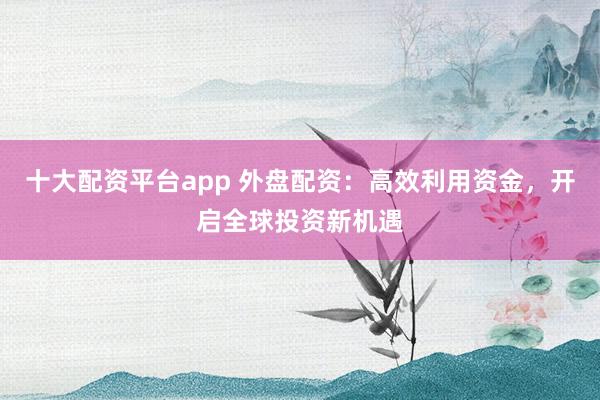 十大配资平台app 外盘配资：高效利用资金，开启全球投资新机遇
