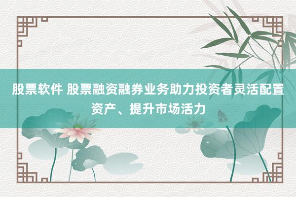 股票软件 股票融资融券业务助力投资者灵活配置资产、提升市场活力