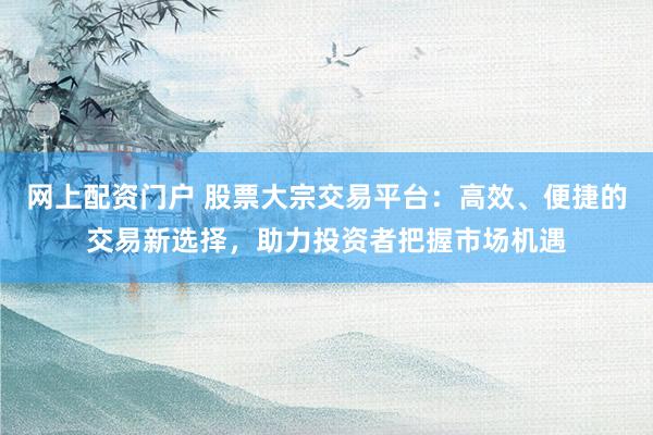 网上配资门户 股票大宗交易平台：高效、便捷的交易新选择，助力投资者把握市场机遇