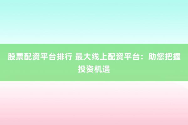 股票配资平台排行 最大线上配资平台：助您把握投资机遇