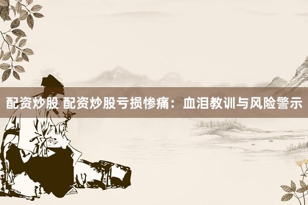 配资炒股 配资炒股亏损惨痛：血泪教训与风险警示
