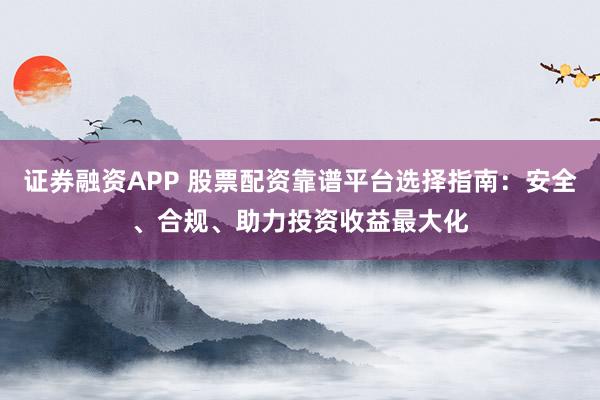 证券融资APP 股票配资靠谱平台选择指南：安全、合规、助力投资收益最大化
