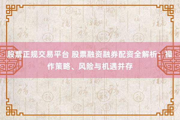 股票正规交易平台 股票融资融券配资全解析：操作策略、风险与机遇并存