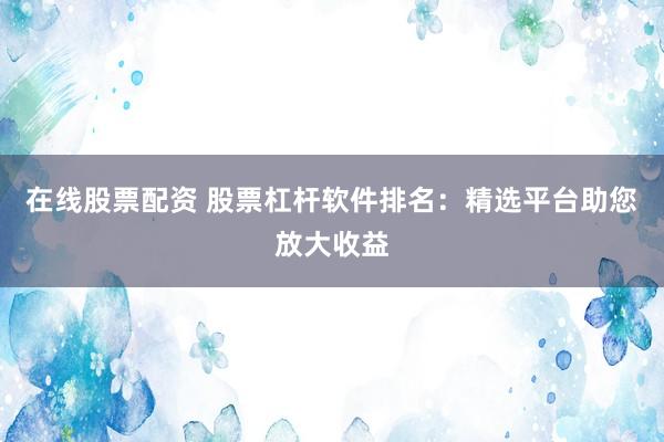 在线股票配资 股票杠杆软件排名：精选平台助您放大收益