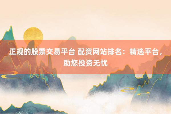 正规的股票交易平台 配资网站排名：精选平台，助您投资无忧