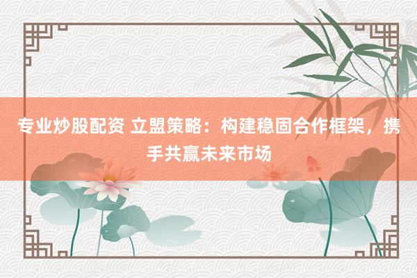 专业炒股配资 立盟策略：构建稳固合作框架，携手共赢未来市场