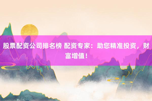 股票配资公司排名榜 配资专家：助您精准投资，财富增值！