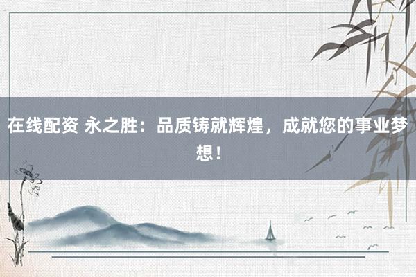 在线配资 永之胜：品质铸就辉煌，成就您的事业梦想！