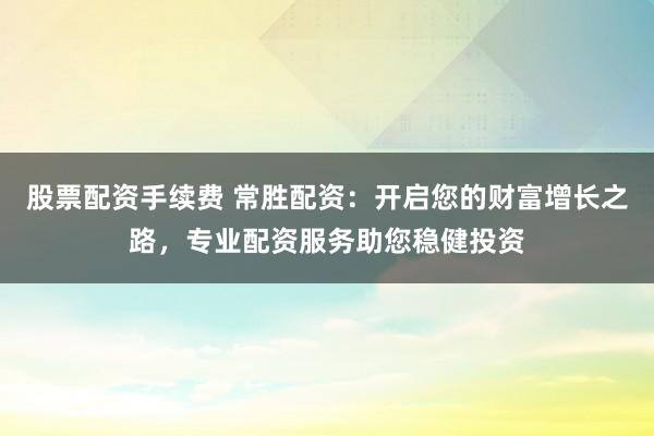 股票配资手续费 常胜配资：开启您的财富增长之路，专业配资服务助您稳健投资