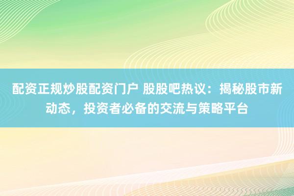 配资正规炒股配资门户 股股吧热议：揭秘股市新动态，投资者必备的交流与策略平台