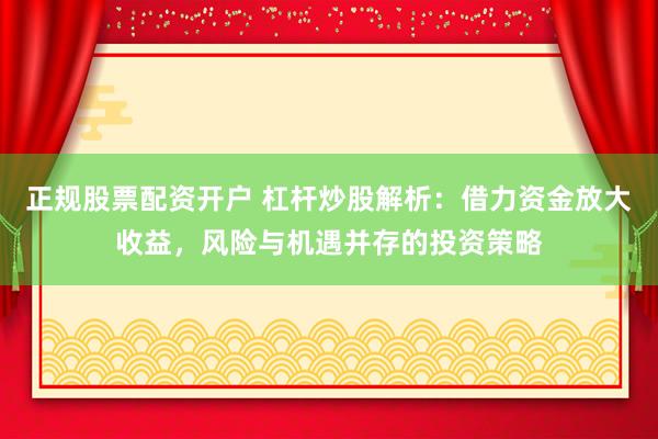 正规股票配资开户 杠杆炒股解析：借力资金放大收益，风险与机遇并存的投资策略