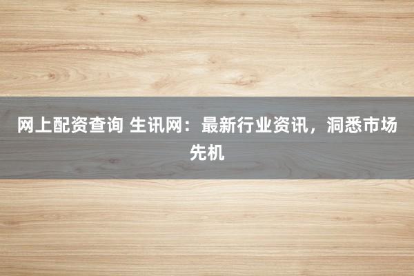 网上配资查询 生讯网：最新行业资讯，洞悉市场先机