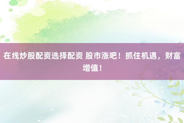 在线炒股配资选择配资 股市涨吧！抓住机遇，财富增值！
