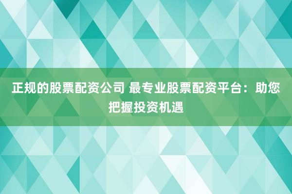 正规的股票配资公司 最专业股票配资平台：助您把握投资机遇