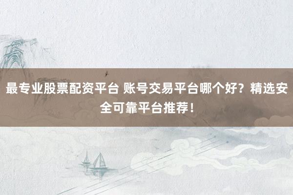 最专业股票配资平台 账号交易平台哪个好？精选安全可靠平台推荐！