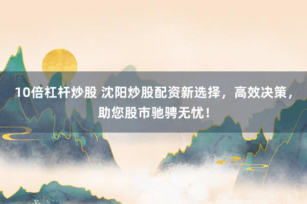 10倍杠杆炒股 沈阳炒股配资新选择，高效决策，助您股市驰骋无忧！