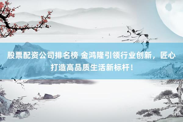 股票配资公司排名榜 金鸿隆引领行业创新，匠心打造高品质生活新标杆！