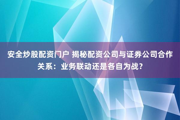 安全炒股配资门户 揭秘配资公司与证券公司合作关系：业务联动还是各自为战？