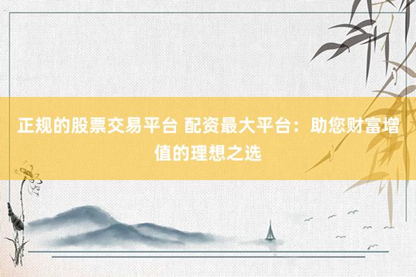 正规的股票交易平台 配资最大平台：助您财富增值的理想之选
