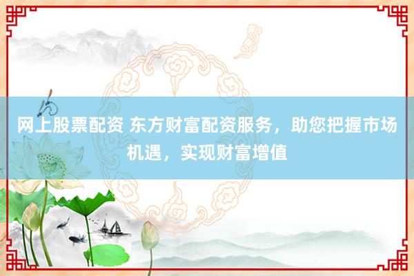网上股票配资 东方财富配资服务，助您把握市场机遇，实现财富增值