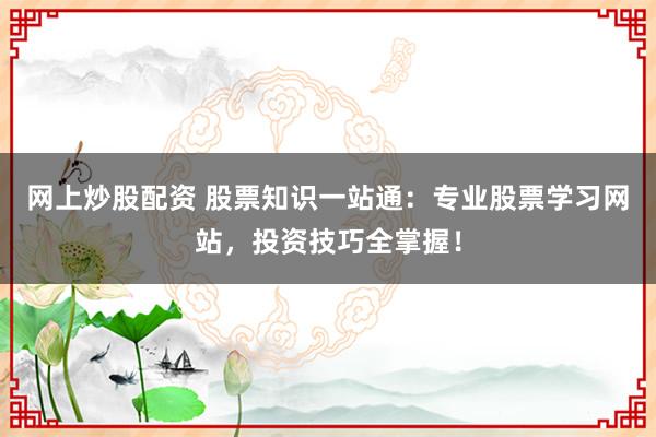 网上炒股配资 股票知识一站通：专业股票学习网站，投资技巧全掌握！